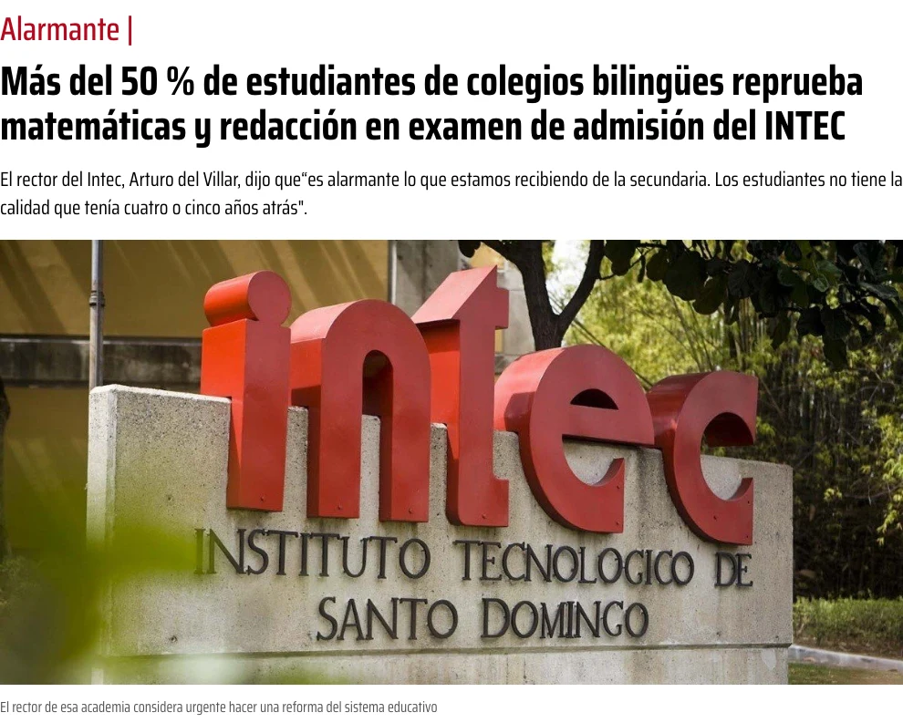 El rector del INTEC, Arturo del Villar: «es alarmante lo que estamos recibiendo de la secundaria. Los estudiantes no tienen la calidad que tenían cuatro o cinco años atrás.» Más del 50% de los estudiantes de colegios bilingües reprueba matemáticas y redacción en el examen de admisión.